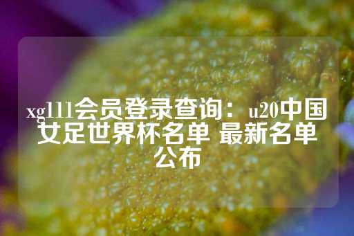 xg111会员登录查询：u20中国女足世界杯名单 最新名单公布