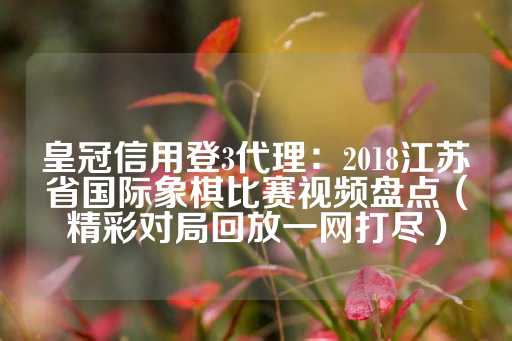 皇冠信用登3代理：2018江苏省国际象棋比赛视频盘点（精彩对局回放一网打尽）