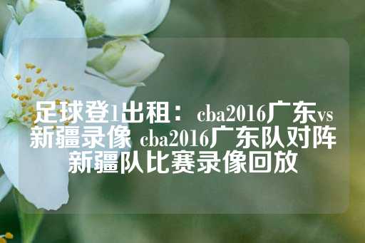 足球登1出租：cba2016广东vs新疆录像 cba2016广东队对阵新疆队比赛录像回放