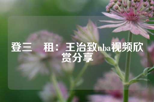 登三岀租：王治致nba视频欣赏分享-第1张图片-皇冠信用盘出租