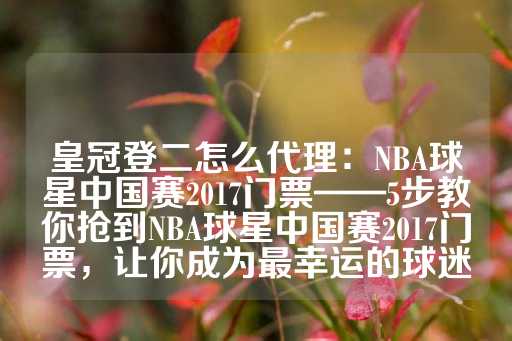 皇冠登二怎么代理：NBA球星中国赛2017门票——5步教你抢到NBA球星中国赛2017门票，让你成为最幸运的球迷-第1张图片-皇冠信用盘出租