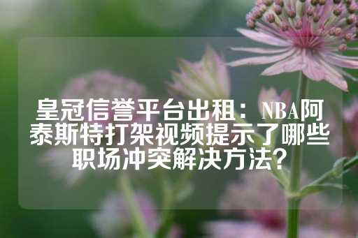 皇冠信誉平台出租：NBA阿泰斯特打架视频提示了哪些职场冲突解决方法？