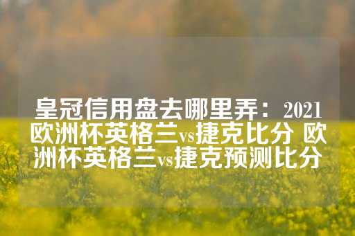 皇冠信用盘去哪里弄：2021欧洲杯英格兰vs捷克比分 欧洲杯英格兰vs捷克预测比分-第1张图片-皇冠信用盘出租