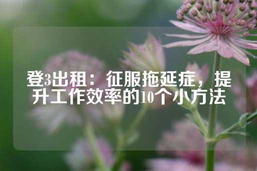 登3出租：征服拖延症，提升工作效率的10个小方法