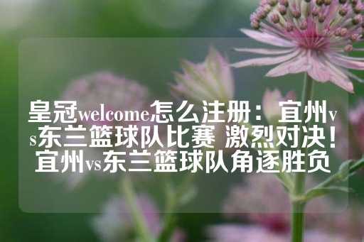 皇冠welcome怎么注册：宜州vs东兰篮球队比赛 激烈对决！宜州vs东兰篮球队角逐胜负-第1张图片-皇冠信用盘出租