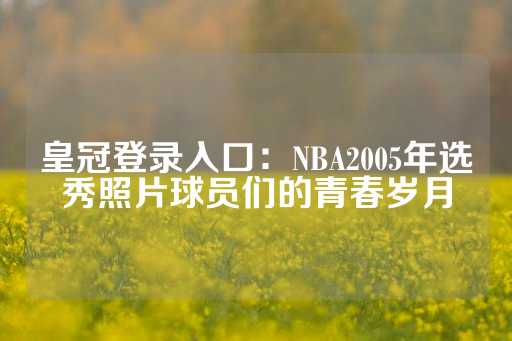 皇冠登录入口：NBA2005年选秀照片球员们的青春岁月