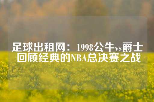 足球出租网：1998公牛vs爵士 回顾经典的NBA总决赛之战-第1张图片-皇冠信用盘出租