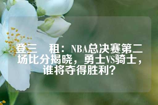 登三岀租：NBA总决赛第二场比分揭晓，勇士VS骑士，谁将夺得胜利？-第1张图片-皇冠信用盘出租