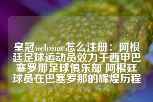 皇冠welcome怎么注册：阿根廷足球运动员效力于西甲巴塞罗那足球俱乐部 阿根廷球员在巴塞罗那的辉煌历程