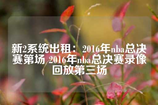 新2系统出租：2016年nba总决赛第场 2016年nba总决赛录像回放第三场