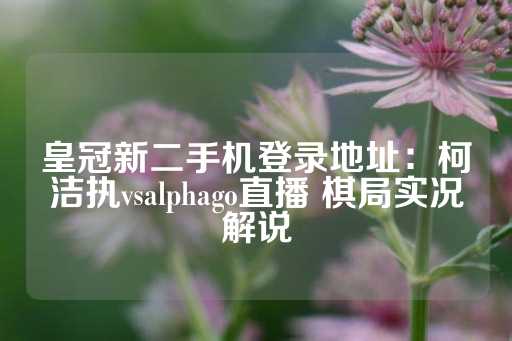 皇冠新二手机登录地址：柯洁执vsalphago直播 棋局实况解说