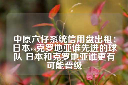 中原六仔系统信用盘出租：日本vs克罗地亚谁先进的球队 日本和克罗地亚谁更有可能晋级-第1张图片-皇冠信用盘出租