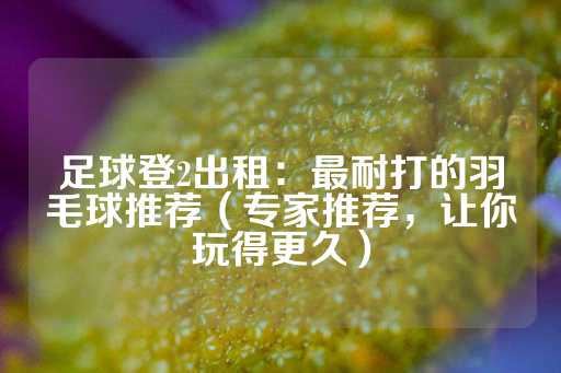 足球登2出租：最耐打的羽毛球推荐（专家推荐，让你玩得更久）