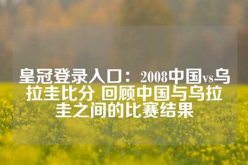 皇冠登录入口：2008中国vs乌拉圭比分 回顾中国与乌拉圭之间的比赛结果