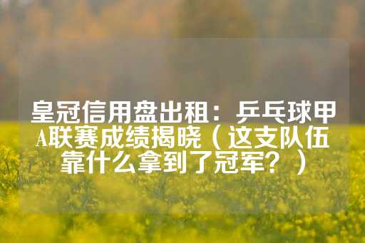 皇冠信用盘出租：乒乓球甲A联赛成绩揭晓（这支队伍靠什么拿到了冠军？）