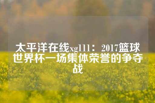 太平洋在线xg111：2017篮球世界杯一场集体荣誉的争夺战