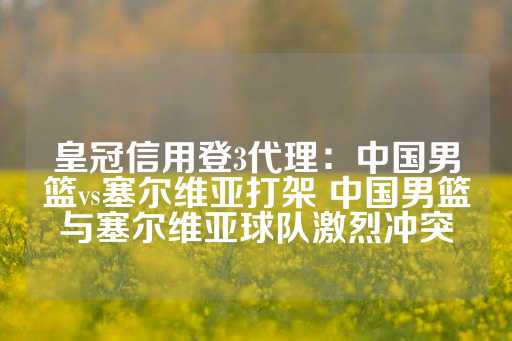 皇冠信用登3代理：中国男篮vs塞尔维亚打架 中国男篮与塞尔维亚球队激烈冲突-第1张图片-皇冠信用盘出租