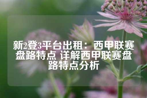 新2登3平台出租：西甲联赛盘路特点 详解西甲联赛盘路特点分析