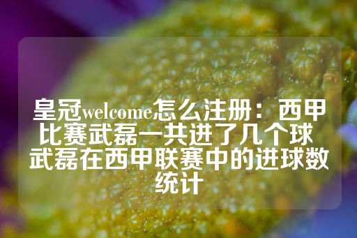 皇冠welcome怎么注册：西甲比赛武磊一共进了几个球 武磊在西甲联赛中的进球数统计