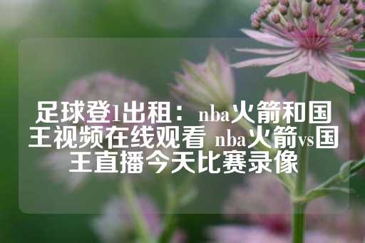 足球登1出租：nba火箭和国王视频在线观看 nba火箭vs国王直播今天比赛录像