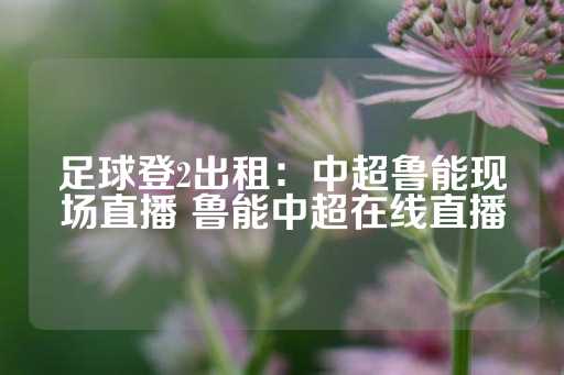 足球登2出租：中超鲁能现场直播 鲁能中超在线直播