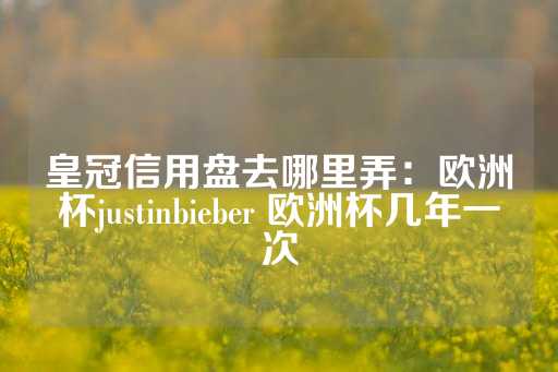 皇冠信用盘去哪里弄：欧洲杯justinbieber 欧洲杯几年一次-第1张图片-皇冠信用盘出租