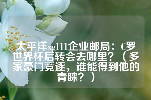 太平洋xg111企业邮局：C罗世界杯后转会去哪里？（多家豪门竞逐，谁能得到他的青睐？）