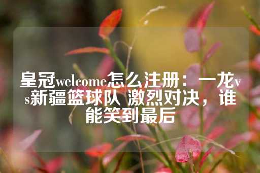 皇冠welcome怎么注册：一龙vs新疆篮球队 激烈对决，谁能笑到最后-第1张图片-皇冠信用盘出租