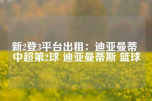 新2登3平台出租：迪亚曼蒂 中超第2球 迪亚曼蒂斯 篮球-第1张图片-皇冠信用盘出租