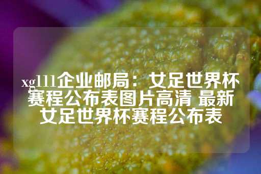 xg111企业邮局：女足世界杯赛程公布表图片高清 最新女足世界杯赛程公布表