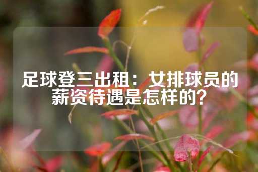 足球登三出租：女排球员的薪资待遇是怎样的？