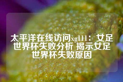 太平洋在线访问xg111：女足世界杯失败分析 揭示女足世界杯失败原因