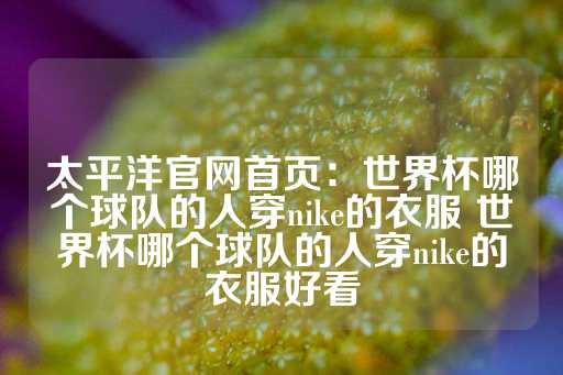 太平洋官网首页：世界杯哪个球队的人穿nike的衣服 世界杯哪个球队的人穿nike的衣服好看