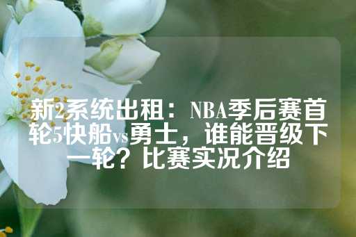 新2系统出租：NBA季后赛首轮5快船vs勇士，谁能晋级下一轮？比赛实况介绍