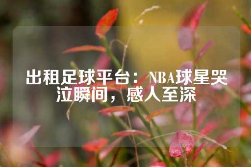 出租足球平台：NBA球星哭泣瞬间，感人至深