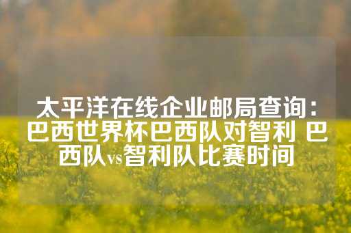 太平洋在线企业邮局查询：巴西世界杯巴西队对智利 巴西队vs智利队比赛时间-第1张图片-皇冠信用盘出租