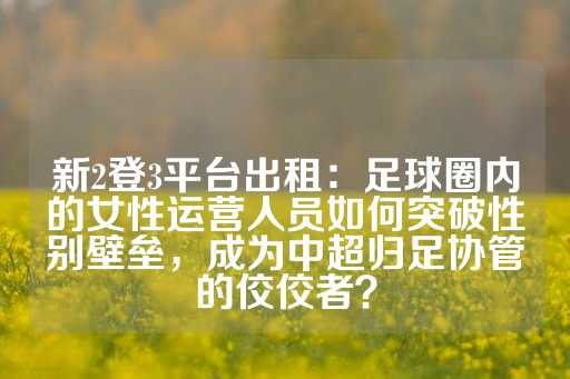 新2登3平台出租：足球圈内的女性运营人员如何突破性别壁垒，成为中超归足协管的佼佼者？