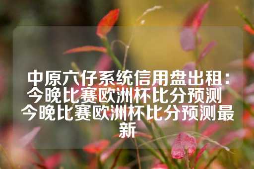 中原六仔系统信用盘出租：今晚比赛欧洲杯比分预测 今晚比赛欧洲杯比分预测最新-第1张图片-皇冠信用盘出租