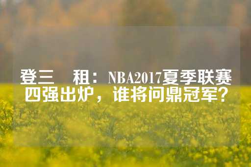 登三岀租：NBA2017夏季联赛四强出炉，谁将问鼎冠军？