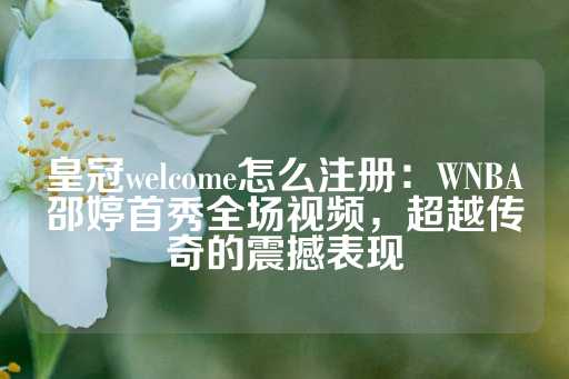 皇冠welcome怎么注册：WNBA邵婷首秀全场视频，超越传奇的震撼表现