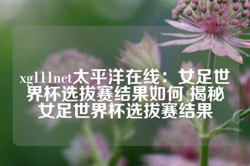 xg111net太平洋在线：女足世界杯选拔赛结果如何 揭秘女足世界杯选拔赛结果