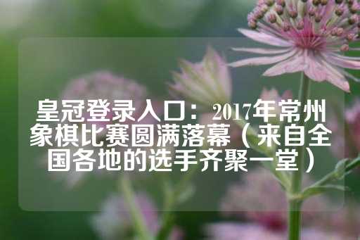 皇冠登录入口：2017年常州象棋比赛圆满落幕（来自全国各地的选手齐聚一堂）-第1张图片-皇冠信用盘出租