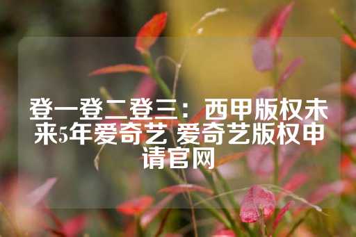 登一登二登三：西甲版权未来5年爱奇艺 爱奇艺版权申请官网