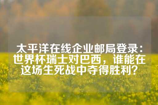 太平洋在线企业邮局登录：世界杯瑞士对巴西，谁能在这场生死战中夺得胜利？-第1张图片-皇冠信用盘出租