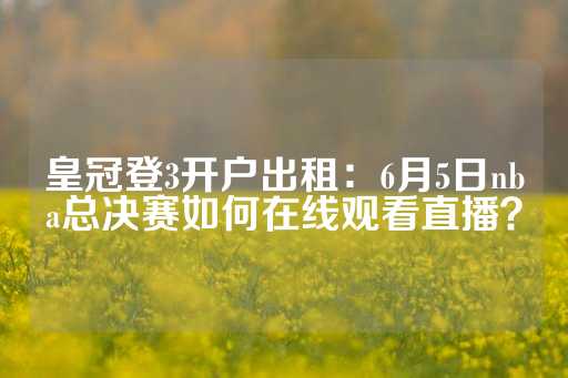 皇冠登3开户出租：6月5日nba总决赛如何在线观看直播？-第1张图片-皇冠信用盘出租