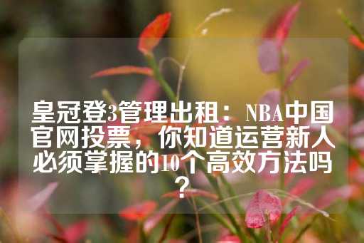 皇冠登3管理出租：NBA中国官网投票，你知道运营新人必须掌握的10个高效方法吗？