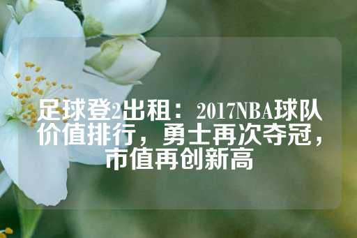 足球登2出租：2017NBA球队价值排行，勇士再次夺冠，市值再创新高-第1张图片-皇冠信用盘出租