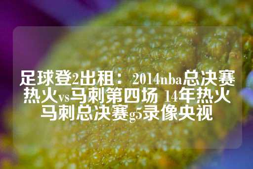 足球登2出租：2014nba总决赛热火vs马刺第四场 14年热火马刺总决赛g5录像央视