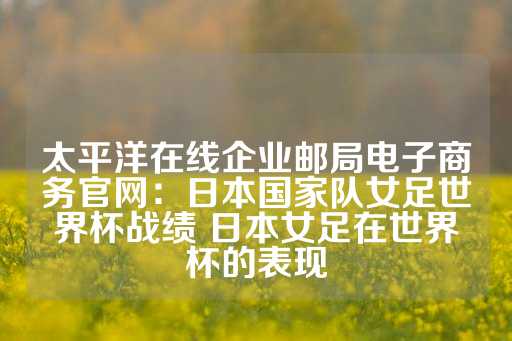 太平洋在线企业邮局电子商务官网：日本国家队女足世界杯战绩 日本女足在世界杯的表现-第1张图片-皇冠信用盘出租