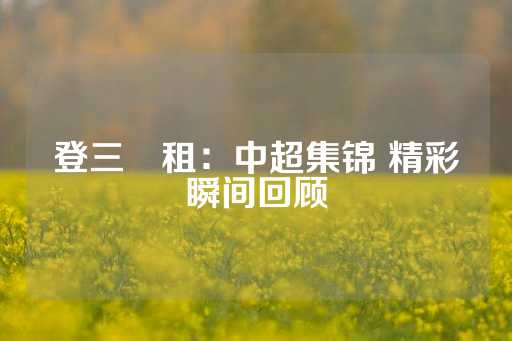 登三岀租：中超集锦 精彩瞬间回顾-第1张图片-皇冠信用盘出租